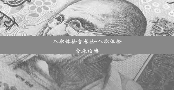 入职体检含尿检-入职体检含尿检嘛