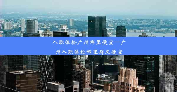 入职体检广州哪里便宜—广州入职体检哪里好又便宜