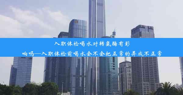 入职体检喝水对转氨酶有影响吗—入职体检前喝水会不会把正常的弄成不正常