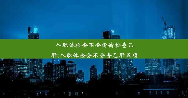 入职体检会不会偷偷检查乙肝;入职体检会不会查乙肝五项