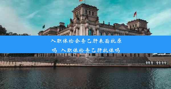 入职体检会查乙肝表面抗原吗_入职体检查乙肝抗体吗