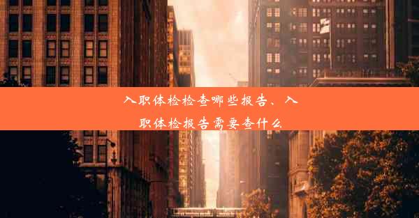 入职体检检查哪些报告、入职体检报告需要查什么