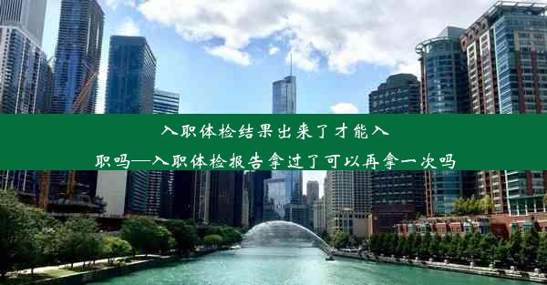 入职体检结果出来了才能入职吗—入职体检报告拿过了可以再拿一次吗