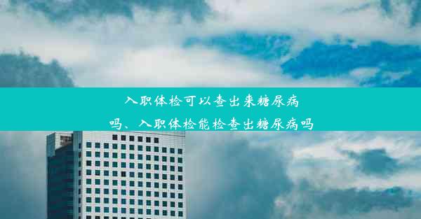 入职体检可以查出来糖尿病吗、入职体检能检查出糖尿病吗