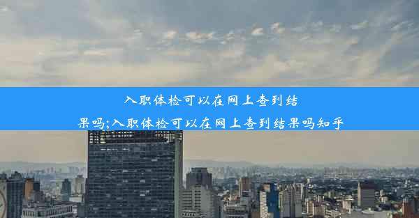 入职体检可以在网上查到结果吗;入职体检可以在网上查到结果吗知乎