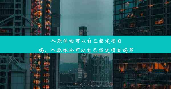 入职体检可以自己指定项目吗、入职体检可以自己指定项目吗男