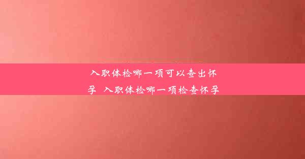 入职体检哪一项可以查出怀孕_入职体检哪一项检查怀孕