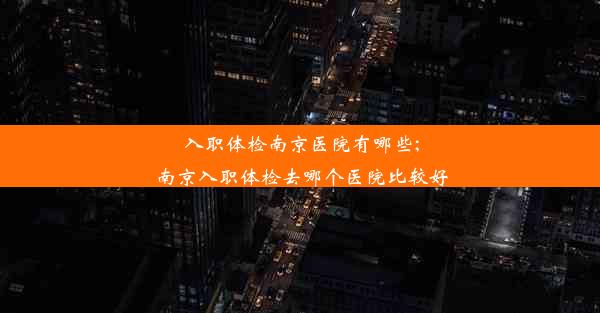 入职体检南京医院有哪些;南京入职体检去哪个医院比较好