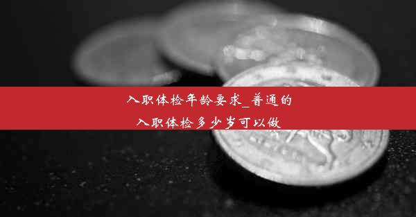 <b>入职体检年龄要求_普通的入职体检多少岁可以做</b>