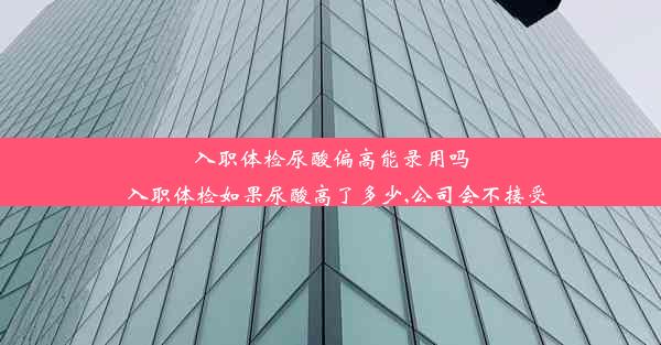 入职体检尿酸偏高能录用吗_入职体检如果尿酸高了多少,公司会不接受