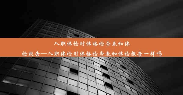 入职体检时体格检查表和体检报告—入职体检时体格检查表和体检报告一样吗