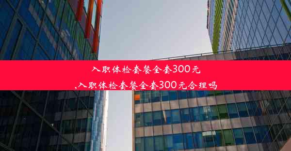 入职体检套餐全套300元,入职体检套餐全套300元合理吗