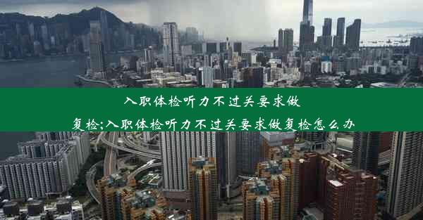 入职体检听力不过关要求做复检;入职体检听力不过关要求做复检怎么办