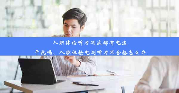 入职体检听力测试都有电流干扰吗、入职体检电测听力不合格怎么办