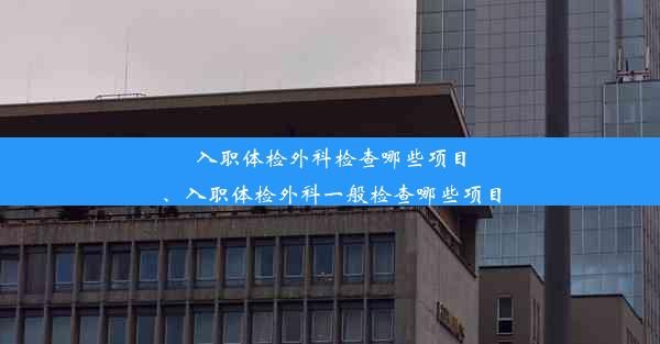 入职体检外科检查哪些项目、入职体检外科一般检查哪些项目