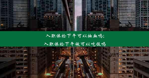 入职体检下午可以抽血吗;入职体检下午做可以吃饭吗