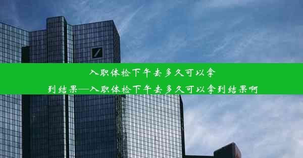 入职体检下午去多久可以拿到结果—入职体检下午去多久可以拿到结果啊