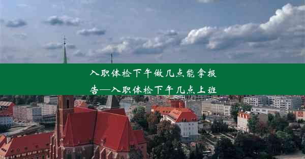 <b>入职体检下午做几点能拿报告—入职体检下午几点上班</b>