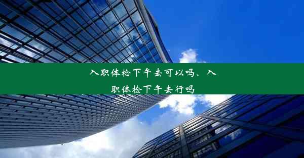 入职体检下午去可以吗、入职体检下午去行吗