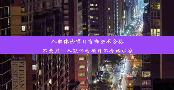 入职体检项目有哪些不合格不录用—入职体检项目不合格标准