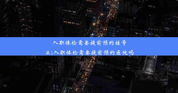 入职体检需要提前预约挂号么;入职体检需要提前预约医院吗