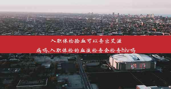 入职体检验血可以查出艾滋病吗,入职体检的血液检查会检查hiv吗