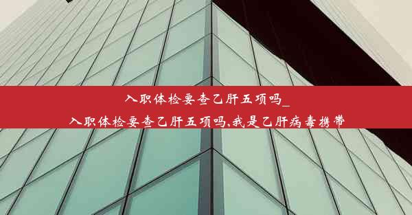 入职体检要查乙肝五项吗_入职体检要查乙肝五项吗,我是乙肝病毒携带