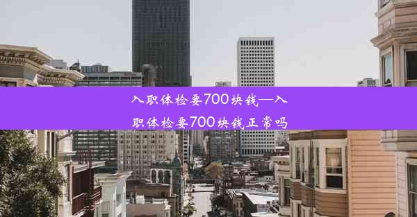 入职体检要700块钱—入职体检要700块钱正常吗