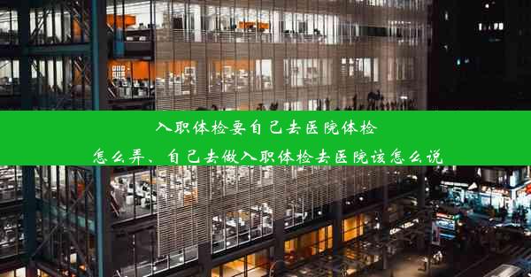 入职体检要自己去医院体检怎么弄、自己去做入职体检去医院该怎么说