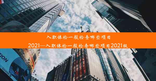 <b>入职体检一般检查哪些项目2021—入职体检一般检查哪些项目2021级</b>