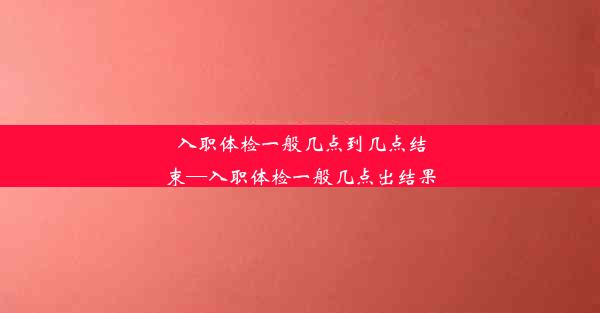 入职体检一般几点到几点结束—入职体检一般几点出结果