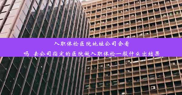 入职体检医院地址公司会看吗_去公司指定的医院做入职体检一般什么出结果