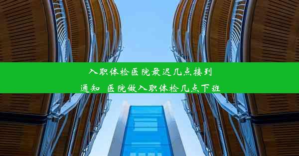 入职体检医院最迟几点接到通知_医院做入职体检几点下班