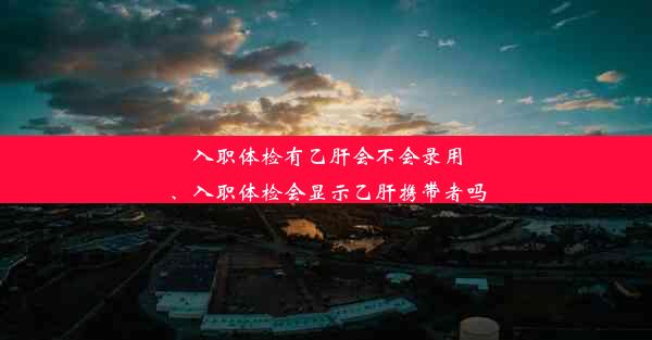 入职体检有乙肝会不会录用、入职体检会显示乙肝携带者吗