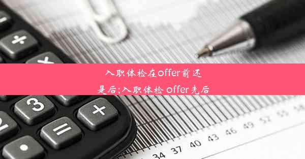 入职体检在offer前还是后;入职体检 offer先后