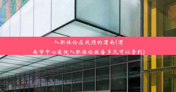 入职体检在线预约渭南(渭南市中心医院入职体检报告多久可以拿到)