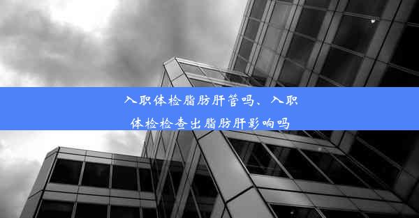 入职体检脂肪肝管吗、入职体检检查出脂肪肝影响吗