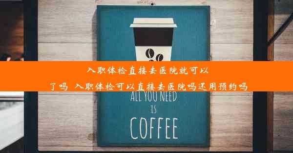 入职体检直接去医院就可以了吗_入职体检可以直接去医院吗还用预约吗