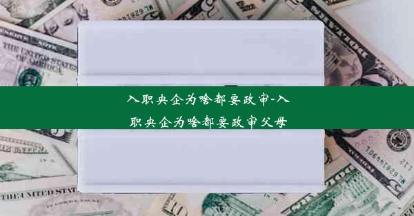 入职央企为啥都要政审-入职央企为啥都要政审父母