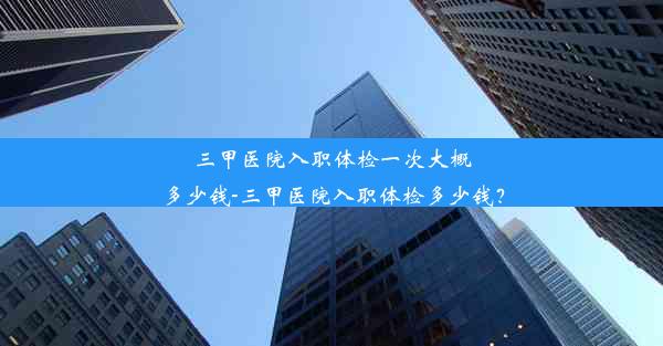 三甲医院入职体检一次大概多少钱-三甲医院入职体检多少钱？