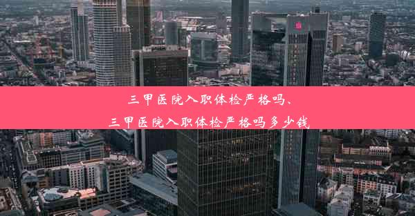 三甲医院入职体检严格吗、三甲医院入职体检严格吗多少钱