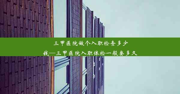 三甲医院做个入职检查多少钱—三甲医院入职体检一般要多久