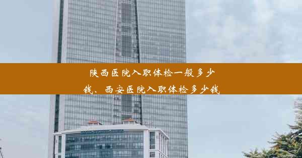 陕西医院入职体检一般多少钱、西安医院入职体检多少钱