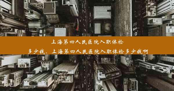 上海第四人民医院入职体检多少钱、上海第四人民医院入职体检多少钱啊