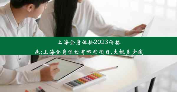 上海全身体检2023价格表;上海全身体检有哪些项目,大概多少钱