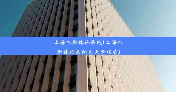 <b>上海入职体检医院(上海入职体检医院当天拿报告)</b>