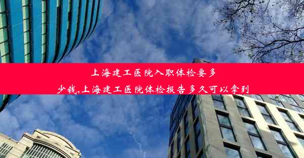 上海建工医院入职体检要多少钱,上海建工医院体检报告多久可以拿到