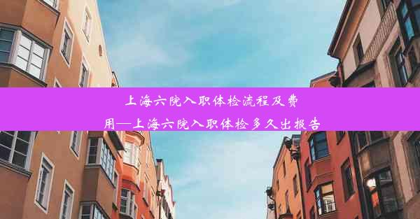 上海六院入职体检流程及费用—上海六院入职体检多久出报告