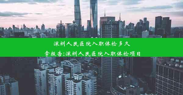 深圳人民医院入职体检多久拿报告;深圳人民医院入职体检项目