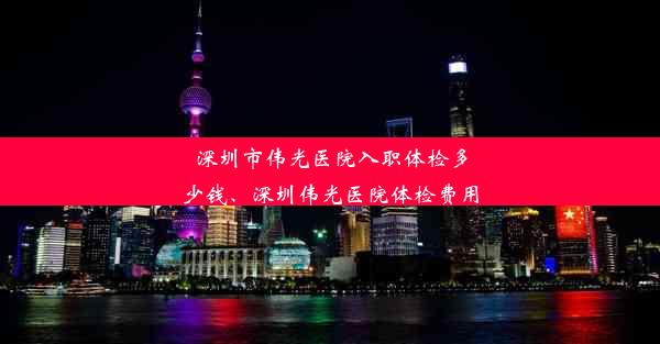 深圳市伟光医院入职体检多少钱、深圳伟光医院体检费用